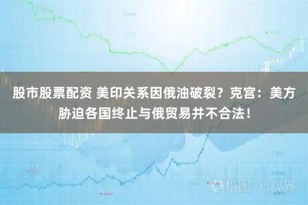 股市股票配資 美印關系因俄油破裂？克宮：美方脅迫各國終止與俄貿易并不合法！